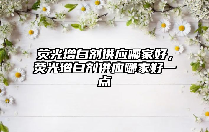 熒光增白劑供應(yīng)哪家好，熒光增白劑供應(yīng)哪家好一點(diǎn)