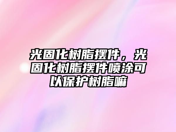 光固化樹(shù)脂擺件，光固化樹(shù)脂擺件噴涂可以保護(hù)樹(shù)脂嘛
